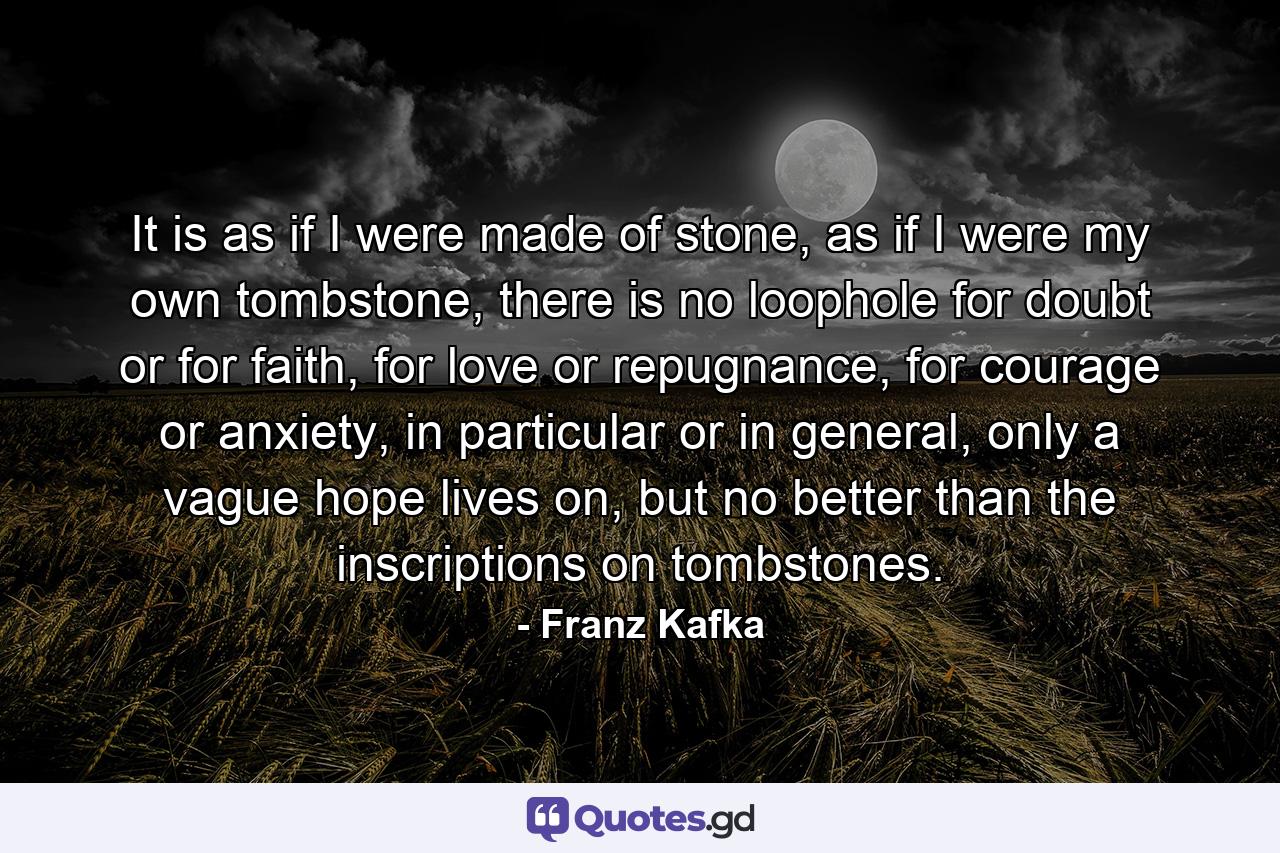 It is as if I were made of stone, as if I were my own tombstone, there is no loophole for doubt or for faith, for love or repugnance, for courage or anxiety, in particular or in general, only a vague hope lives on, but no better than the inscriptions on tombstones. - Quote by Franz Kafka