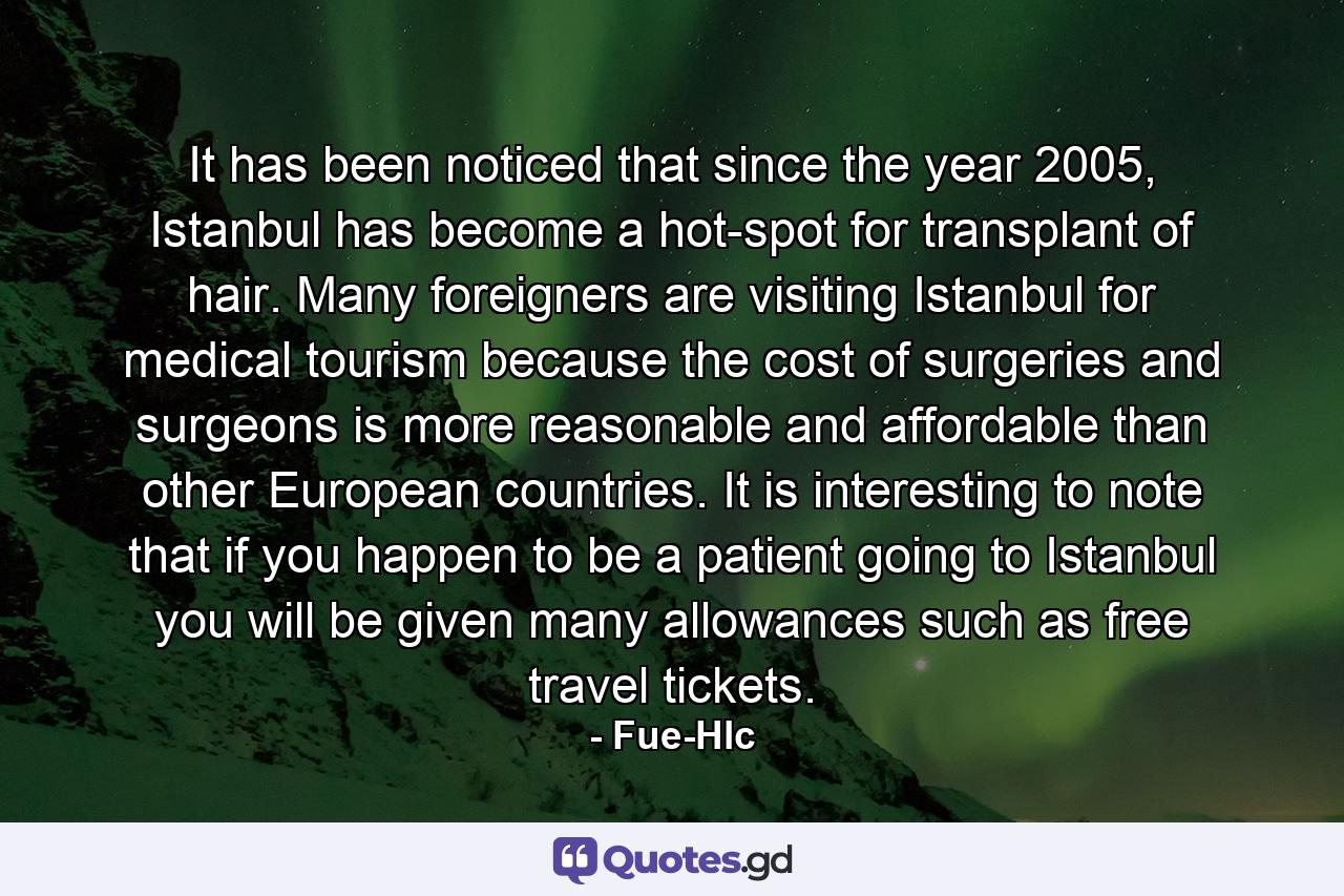 It has been noticed that since the year 2005, Istanbul has become a hot-spot for transplant of hair. Many foreigners are visiting Istanbul for medical tourism because the cost of surgeries and surgeons is more reasonable and affordable than other European countries. It is interesting to note that if you happen to be a patient going to Istanbul you will be given many allowances such as free travel tickets. - Quote by Fue-Hlc