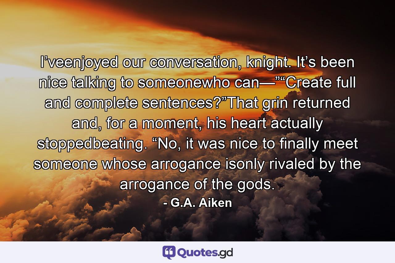 I’veenjoyed our conversation, knight. It’s been nice talking to someonewho can—”“Create full and complete sentences?”That grin returned and, for a moment, his heart actually stoppedbeating. “No, it was nice to finally meet someone whose arrogance isonly rivaled by the arrogance of the gods. - Quote by G.A. Aiken