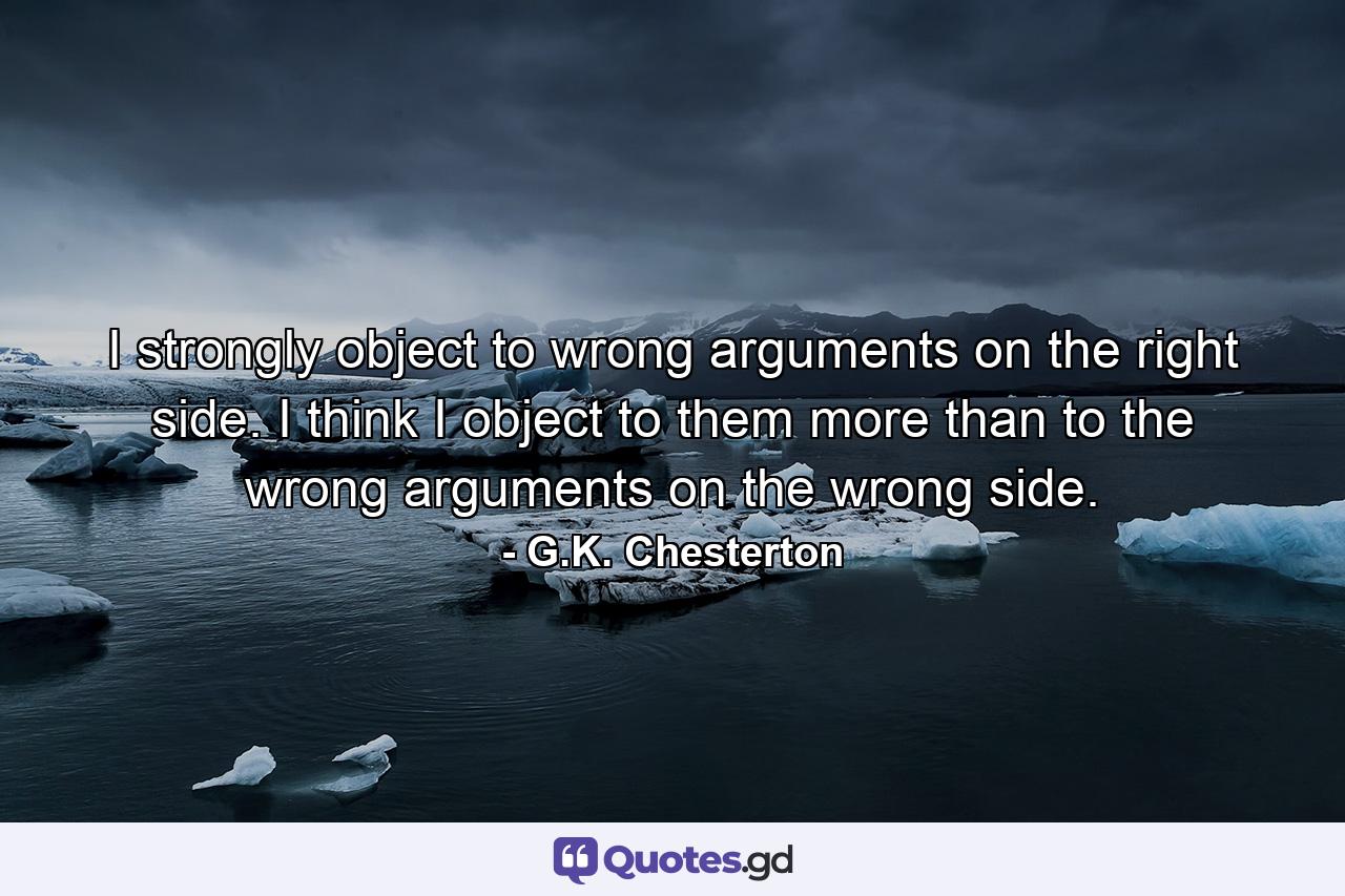 I strongly object to wrong arguments on the right side. I think I object to them more than to the wrong arguments on the wrong side. - Quote by G.K. Chesterton