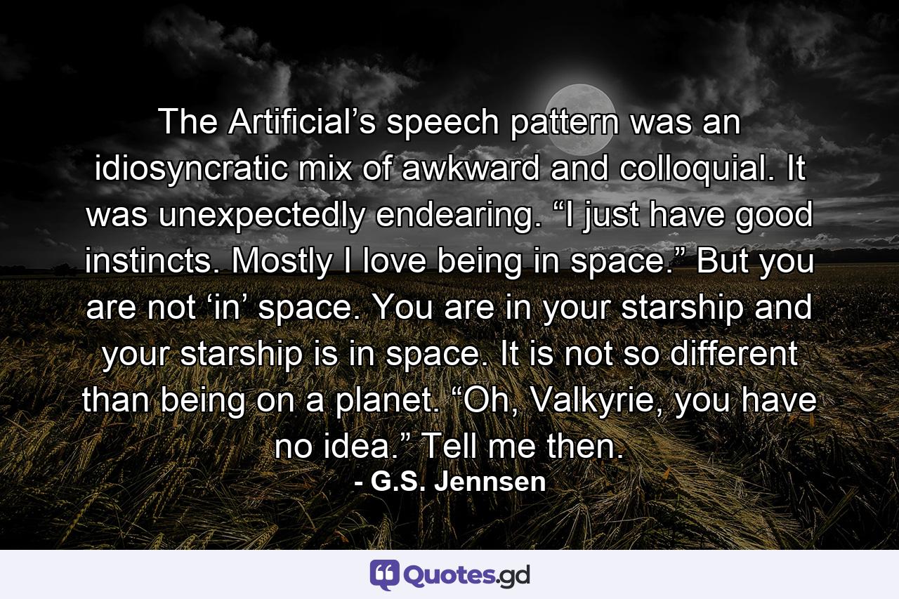 The Artificial’s speech pattern was an idiosyncratic mix of awkward and colloquial. It was unexpectedly endearing. “I just have good instincts. Mostly I love being in space.” But you are not ‘in’ space. You are in your starship and your starship is in space. It is not so different than being on a planet. “Oh, Valkyrie, you have no idea.” Tell me then. - Quote by G.S. Jennsen