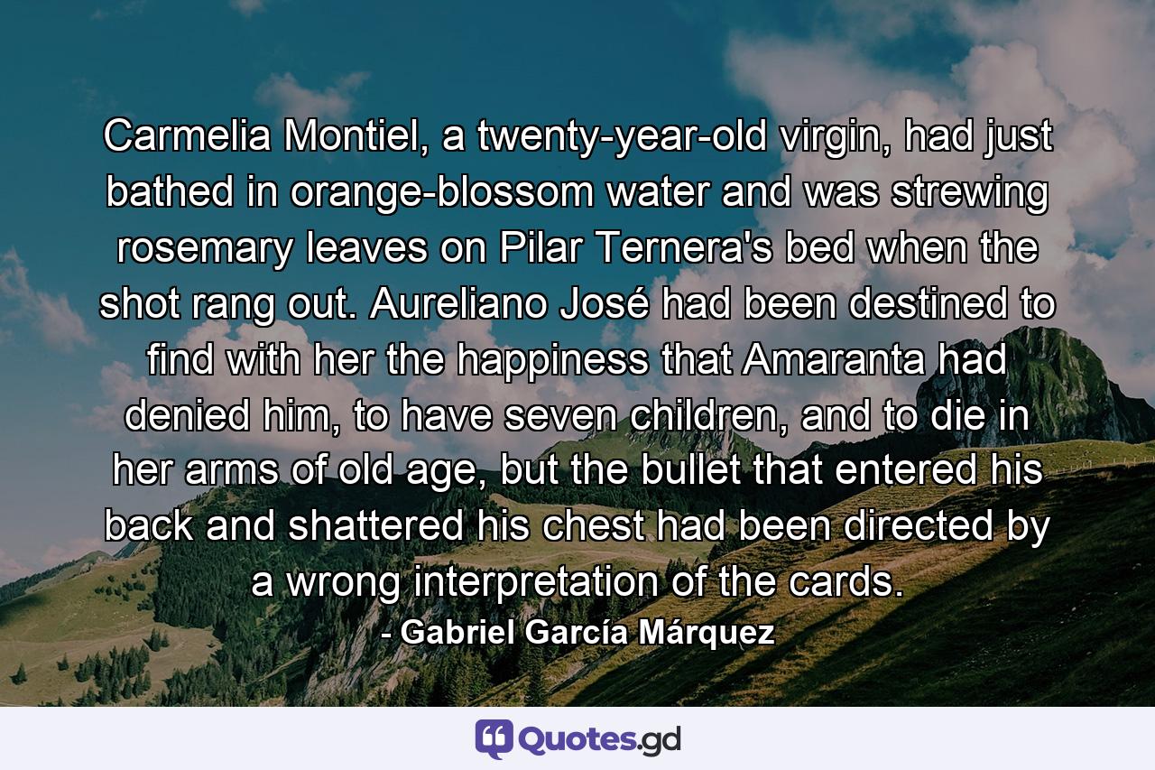 Carmelia Montiel, a twenty-year-old virgin, had just bathed in orange-blossom water and was strewing rosemary leaves on Pilar Ternera's bed when the shot rang out. Aureliano José had been destined to find with her the happiness that Amaranta had denied him, to have seven children, and to die in her arms of old age, but the bullet that entered his back and shattered his chest had been directed by a wrong interpretation of the cards. - Quote by Gabriel García Márquez