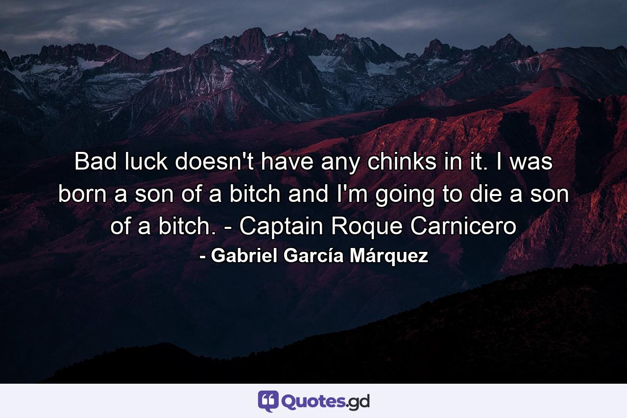 Bad luck doesn't have any chinks in it. I was born a son of a bitch and I'm going to die a son of a bitch. - Captain Roque Carnicero - Quote by Gabriel García Márquez