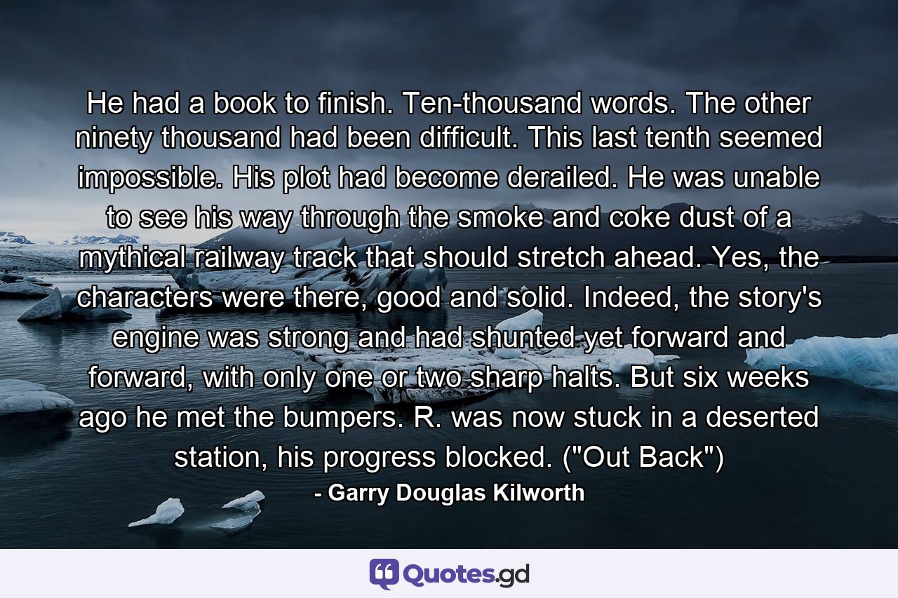 He had a book to finish. Ten-thousand words. The other ninety thousand had been difficult. This last tenth seemed impossible. His plot had become derailed. He was unable to see his way through the smoke and coke dust of a mythical railway track that should stretch ahead. Yes, the characters were there, good and solid. Indeed, the story's engine was strong and had shunted yet forward and forward, with only one or two sharp halts. But six weeks ago he met the bumpers. R. was now stuck in a deserted station, his progress blocked. (