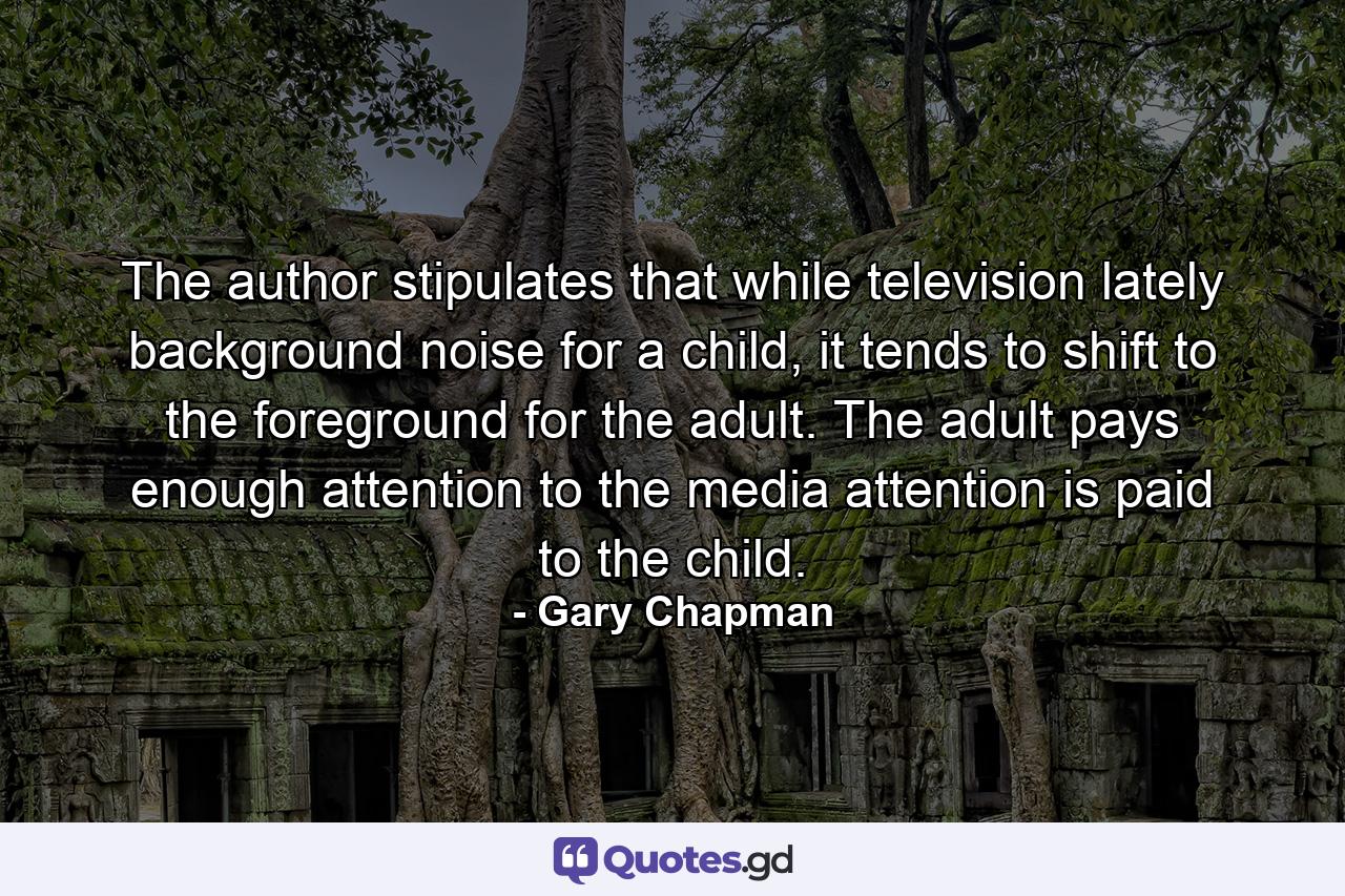 The author stipulates that while television lately background noise for a child, it tends to shift to the foreground for the adult. The adult pays enough attention to the media attention is paid to the child. - Quote by Gary Chapman