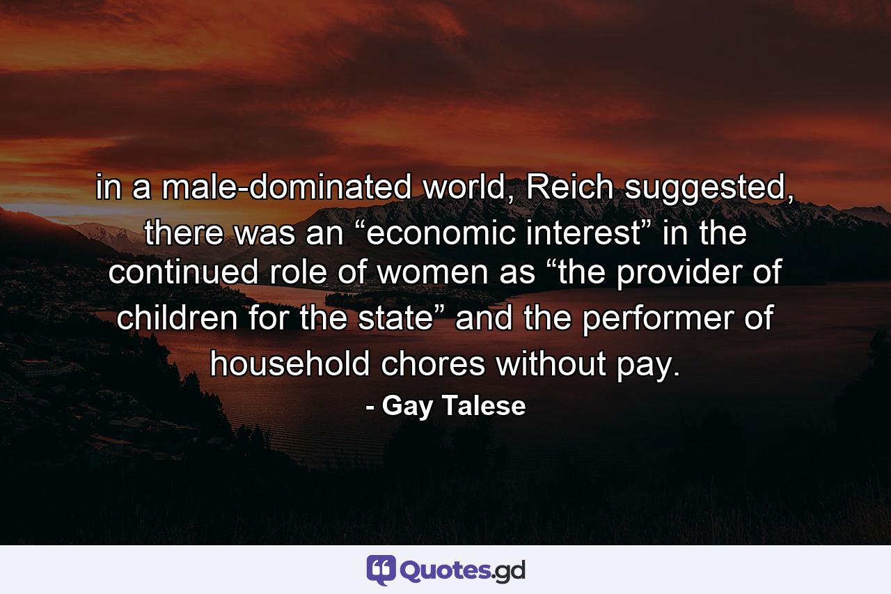 in a male-dominated world, Reich suggested, there was an “economic interest” in the continued role of women as “the provider of children for the state” and the performer of household chores without pay. - Quote by Gay Talese