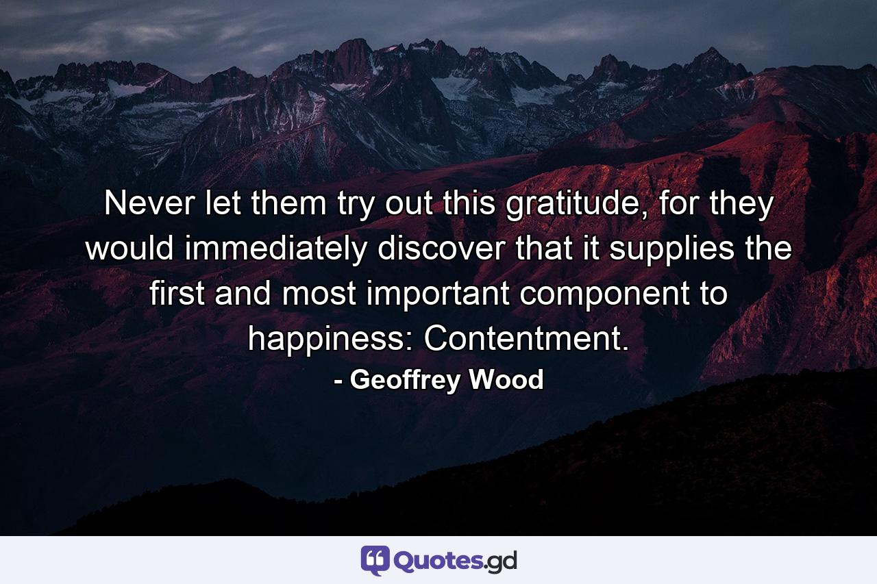 Never let them try out this gratitude, for they would immediately discover that it supplies the first and most important component to happiness: Contentment. - Quote by Geoffrey Wood