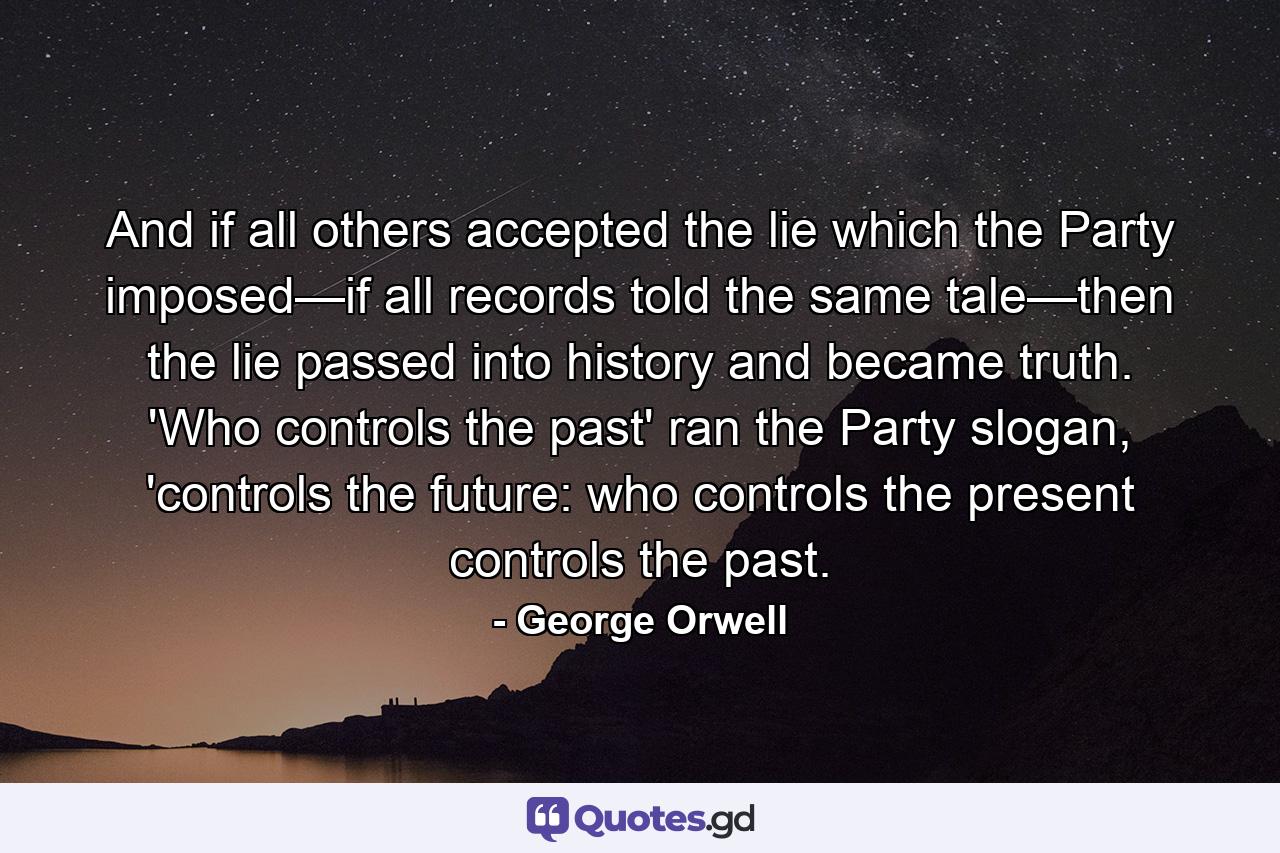 And if all others accepted the lie which the Party imposed—if all records told the same tale—then the lie passed into history and became truth. 'Who controls the past' ran the Party slogan, 'controls the future: who controls the present controls the past. - Quote by George Orwell