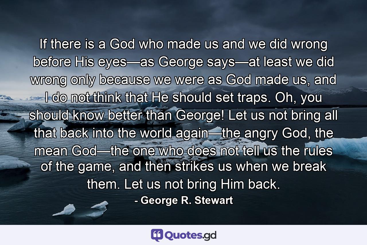 If there is a God who made us and we did wrong before His eyes—as George says—at least we did wrong only because we were as God made us, and I do not think that He should set traps. Oh, you should know better than George! Let us not bring all that back into the world again—the angry God, the mean God—the one who does not tell us the rules of the game, and then strikes us when we break them. Let us not bring Him back. - Quote by George R. Stewart