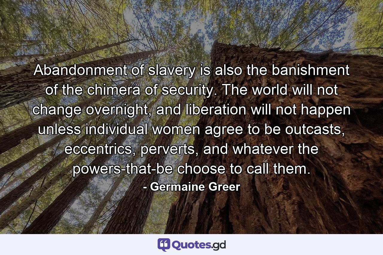 Abandonment of slavery is also the banishment of the chimera of security. The world will not change overnight, and liberation will not happen unless individual women agree to be outcasts, eccentrics, perverts, and whatever the powers-that-be choose to call them. - Quote by Germaine Greer