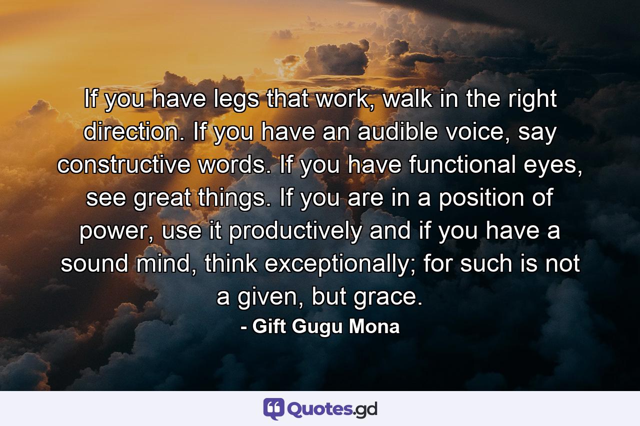 If you have legs that work, walk in the right direction. If you have an audible voice, say constructive words. If you have functional eyes, see great things. If you are in a position of power, use it productively and if you have a sound mind, think exceptionally; for such is not a given, but grace. - Quote by Gift Gugu Mona