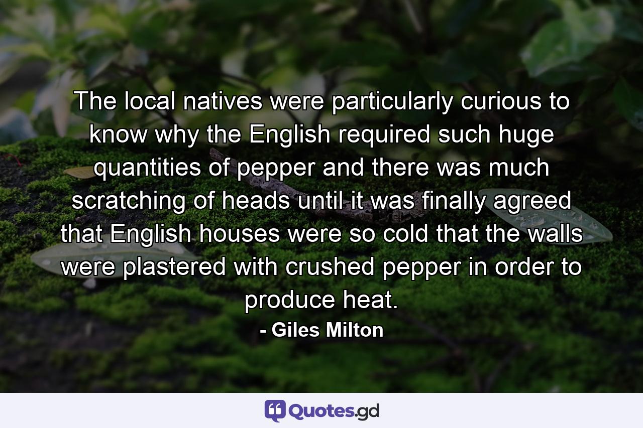 The local natives were particularly curious to know why the English required such huge quantities of pepper and there was much scratching of heads until it was finally agreed that English houses were so cold that the walls were plastered with crushed pepper in order to produce heat. - Quote by Giles Milton