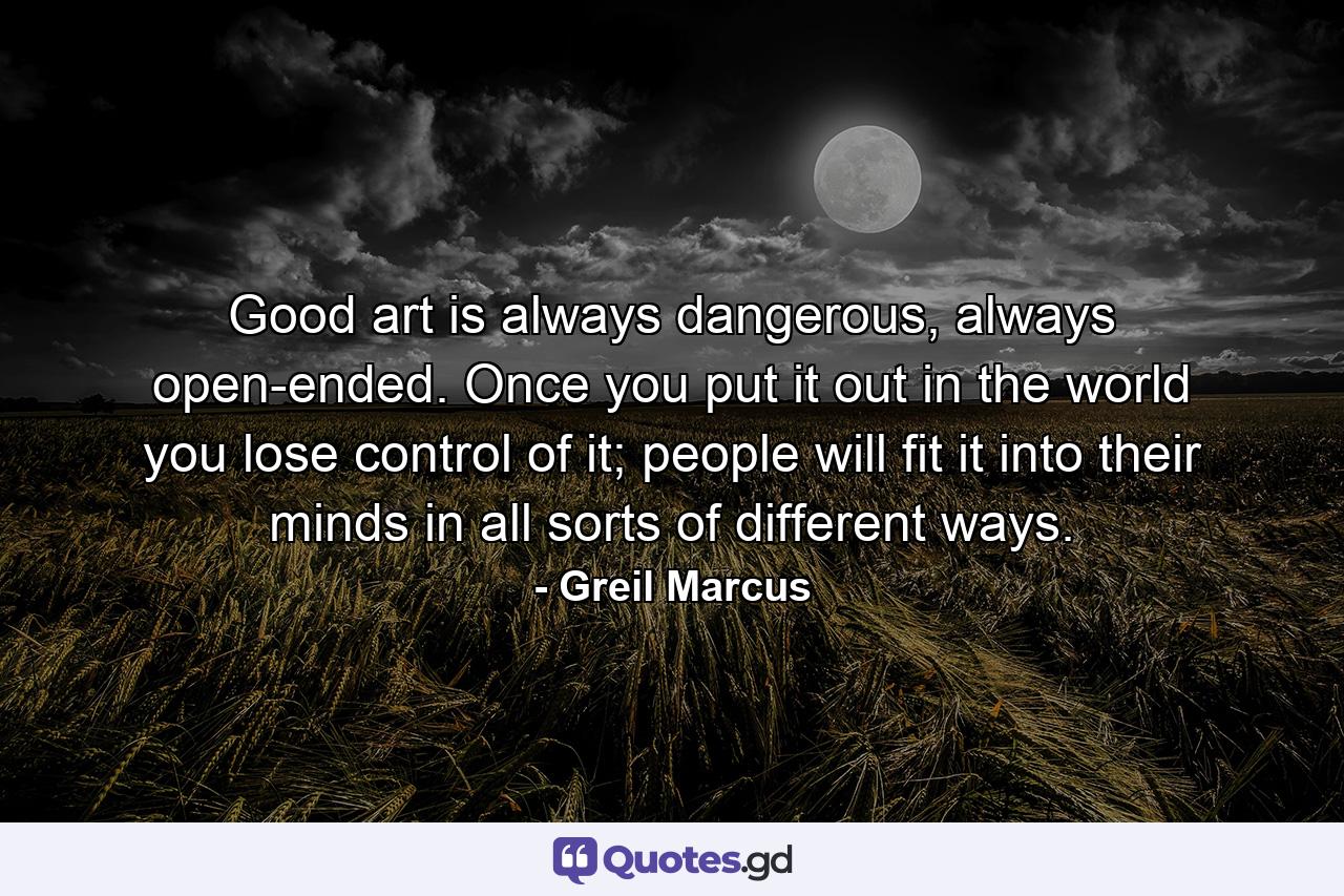 Good art is always dangerous, always open-ended. Once you put it out in the world you lose control of it; people will fit it into their minds in all sorts of different ways. - Quote by Greil Marcus