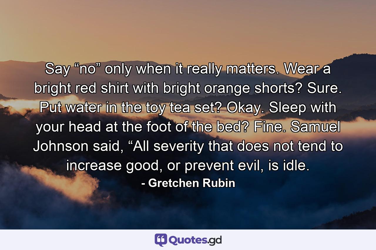 Say “no” only when it really matters. Wear a bright red shirt with bright orange shorts? Sure. Put water in the toy tea set? Okay. Sleep with your head at the foot of the bed? Fine. Samuel Johnson said, “All severity that does not tend to increase good, or prevent evil, is idle. - Quote by Gretchen Rubin