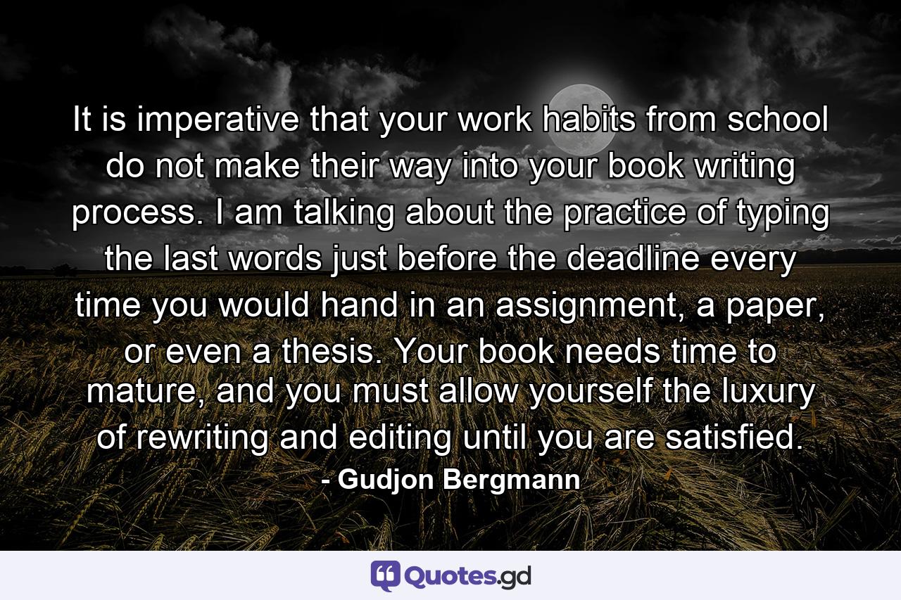 It is imperative that your work habits from school do not make their way into your book writing process. I am talking about the practice of typing the last words just before the deadline every time you would hand in an assignment, a paper, or even a thesis. Your book needs time to mature, and you must allow yourself the luxury of rewriting and editing until you are satisfied. - Quote by Gudjon Bergmann