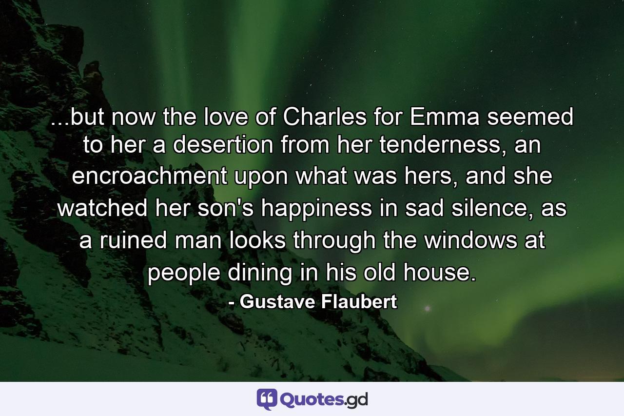 ...but now the love of Charles for Emma seemed to her a desertion from her tenderness, an encroachment upon what was hers, and she watched her son's happiness in sad silence, as a ruined man looks through the windows at people dining in his old house. - Quote by Gustave Flaubert