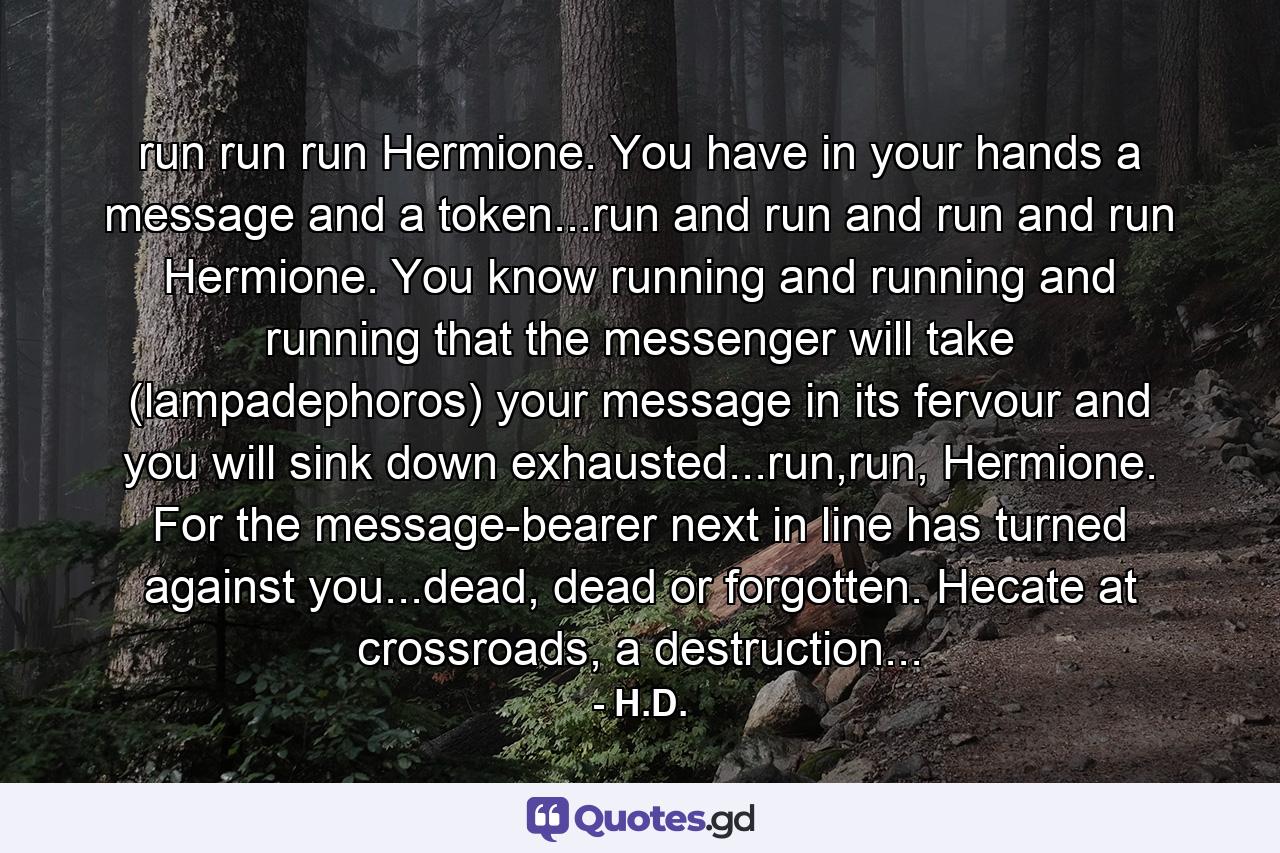 run run run Hermione. You have in your hands a message and a token...run and run and run and run Hermione. You know running and running and running that the messenger will take (lampadephoros) your message in its fervour and you will sink down exhausted...run,run, Hermione. For the message-bearer next in line has turned against you...dead, dead or forgotten. Hecate at crossroads, a destruction... - Quote by H.D.