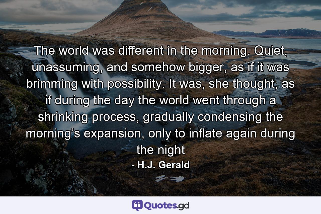 The world was different in the morning. Quiet, unassuming, and somehow bigger, as if it was brimming with possibility. It was, she thought, as if during the day the world went through a shrinking process, gradually condensing the morning’s expansion, only to inflate again during the night - Quote by H.J. Gerald