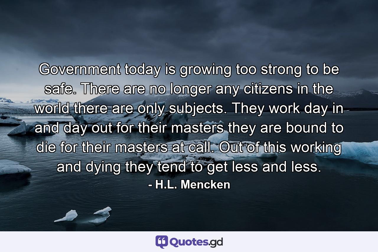 Government today is growing too strong to be safe. There are no longer any citizens in the world there are only subjects. They work day in and day out for their masters they are bound to die for their masters at call. Out of this working and dying they tend to get less and less. - Quote by H.L. Mencken