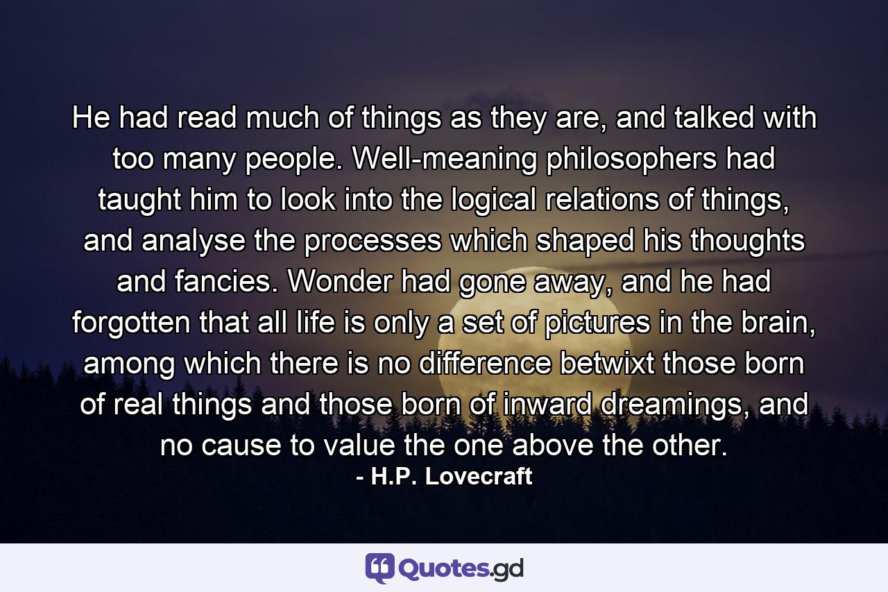 He had read much of things as they are, and talked with too many people. Well-meaning philosophers had taught him to look into the logical relations of things, and analyse the processes which shaped his thoughts and fancies. Wonder had gone away, and he had forgotten that all life is only a set of pictures in the brain, among which there is no difference betwixt those born of real things and those born of inward dreamings, and no cause to value the one above the other. - Quote by H.P. Lovecraft