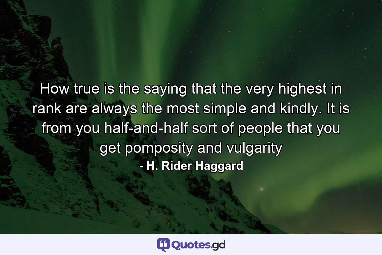 How true is the saying that the very highest in rank are always the most simple and kindly. It is from you half-and-half sort of people that you get pomposity and vulgarity - Quote by H. Rider Haggard