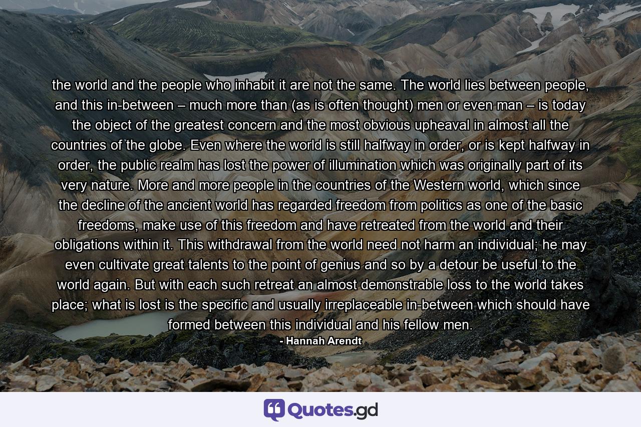 the world and the people who inhabit it are not the same. The world lies between people, and this in-between – much more than (as is often thought) men or even man – is today the object of the greatest concern and the most obvious upheaval in almost all the countries of the globe. Even where the world is still halfway in order, or is kept halfway in order, the public realm has lost the power of illumination which was originally part of its very nature. More and more people in the countries of the Western world, which since the decline of the ancient world has regarded freedom from politics as one of the basic freedoms, make use of this freedom and have retreated from the world and their obligations within it. This withdrawal from the world need not harm an individual; he may even cultivate great talents to the point of genius and so by a detour be useful to the world again. But with each such retreat an almost demonstrable loss to the world takes place; what is lost is the specific and usually irreplaceable in-between which should have formed between this individual and his fellow men. - Quote by Hannah Arendt