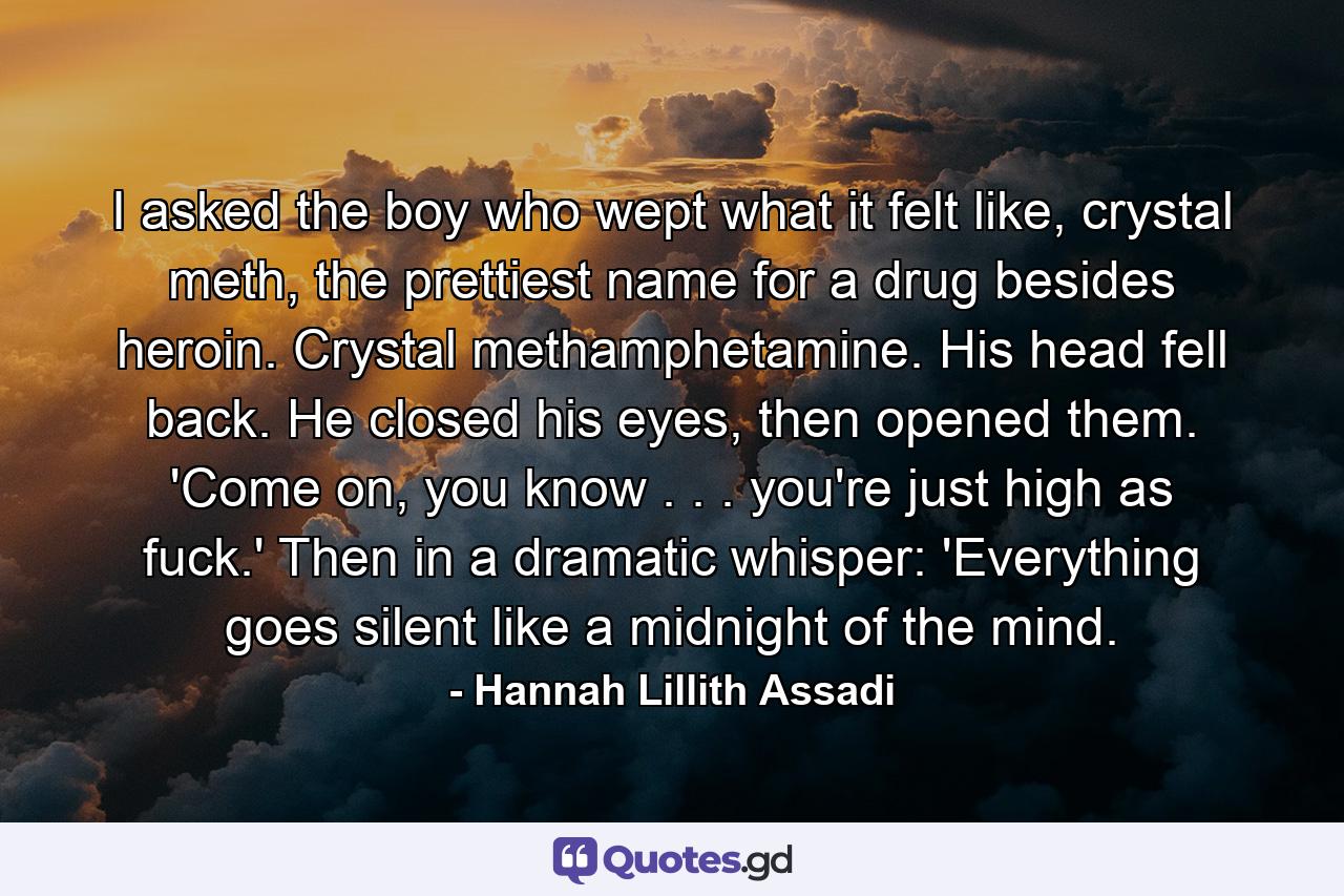 I asked the boy who wept what it felt like, crystal meth, the prettiest name for a drug besides heroin. Crystal methamphetamine. His head fell back. He closed his eyes, then opened them. 'Come on, you know . . . you're just high as fuck.' Then in a dramatic whisper: 'Everything goes silent like a midnight of the mind. - Quote by Hannah Lillith Assadi