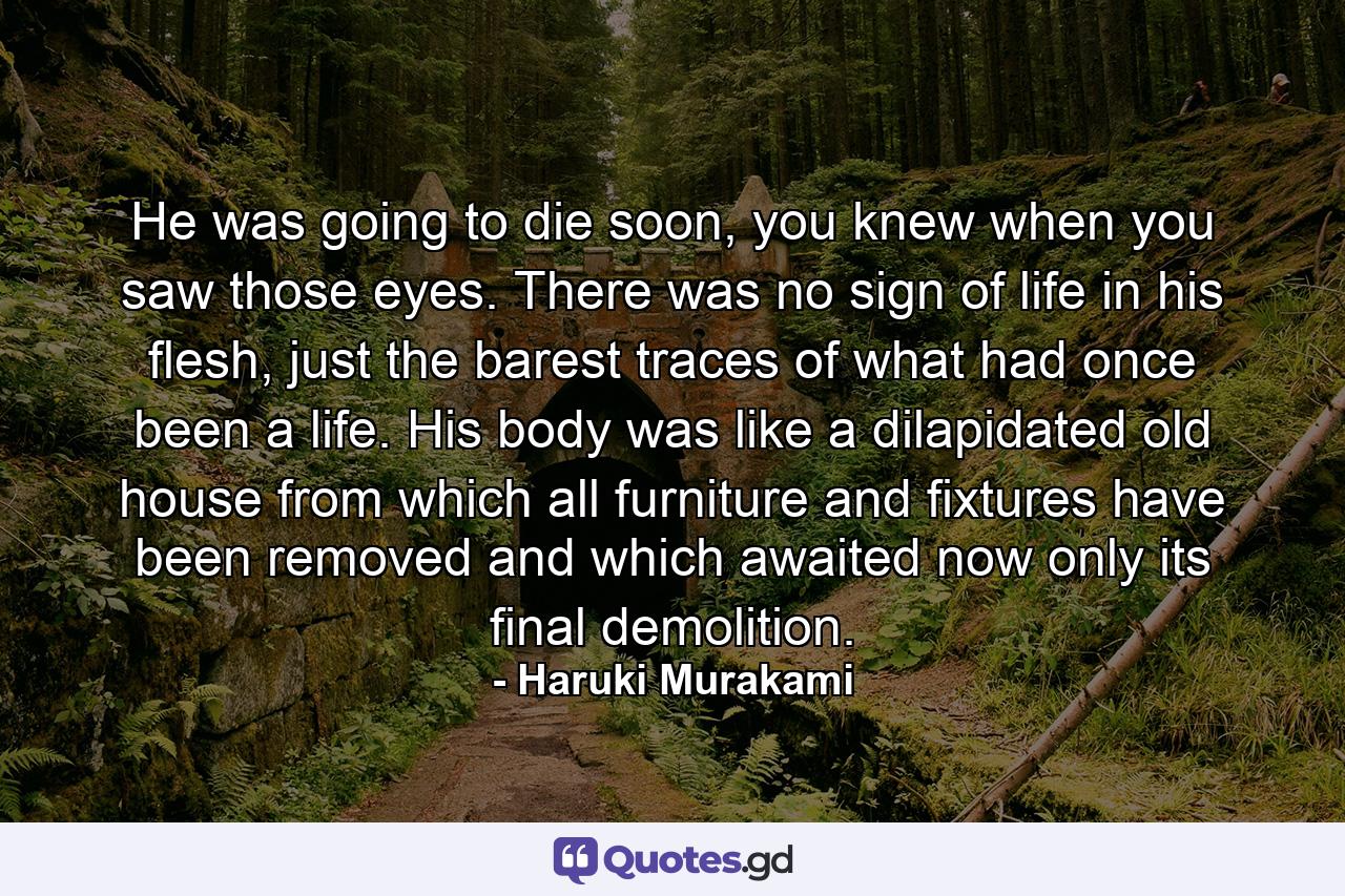 He was going to die soon, you knew when you saw those eyes. There was no sign of life in his flesh, just the barest traces of what had once been a life. His body was like a dilapidated old house from which all furniture and fixtures have been removed and which awaited now only its final demolition. - Quote by Haruki Murakami