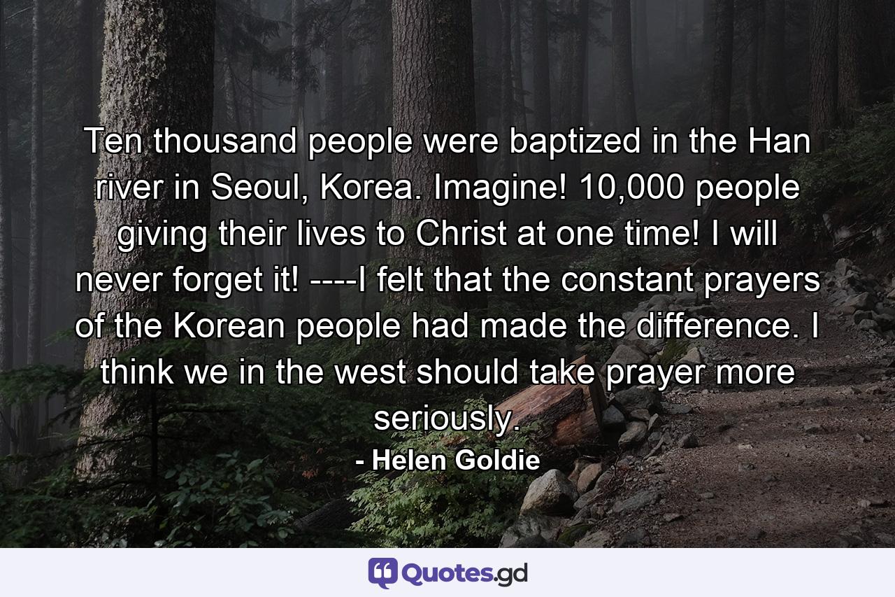 Ten thousand people were baptized in the Han river in Seoul, Korea. Imagine! 10,000 people giving their lives to Christ at one time! I will never forget it! ----I felt that the constant prayers of the Korean people had made the difference. I think we in the west should take prayer more seriously. - Quote by Helen Goldie