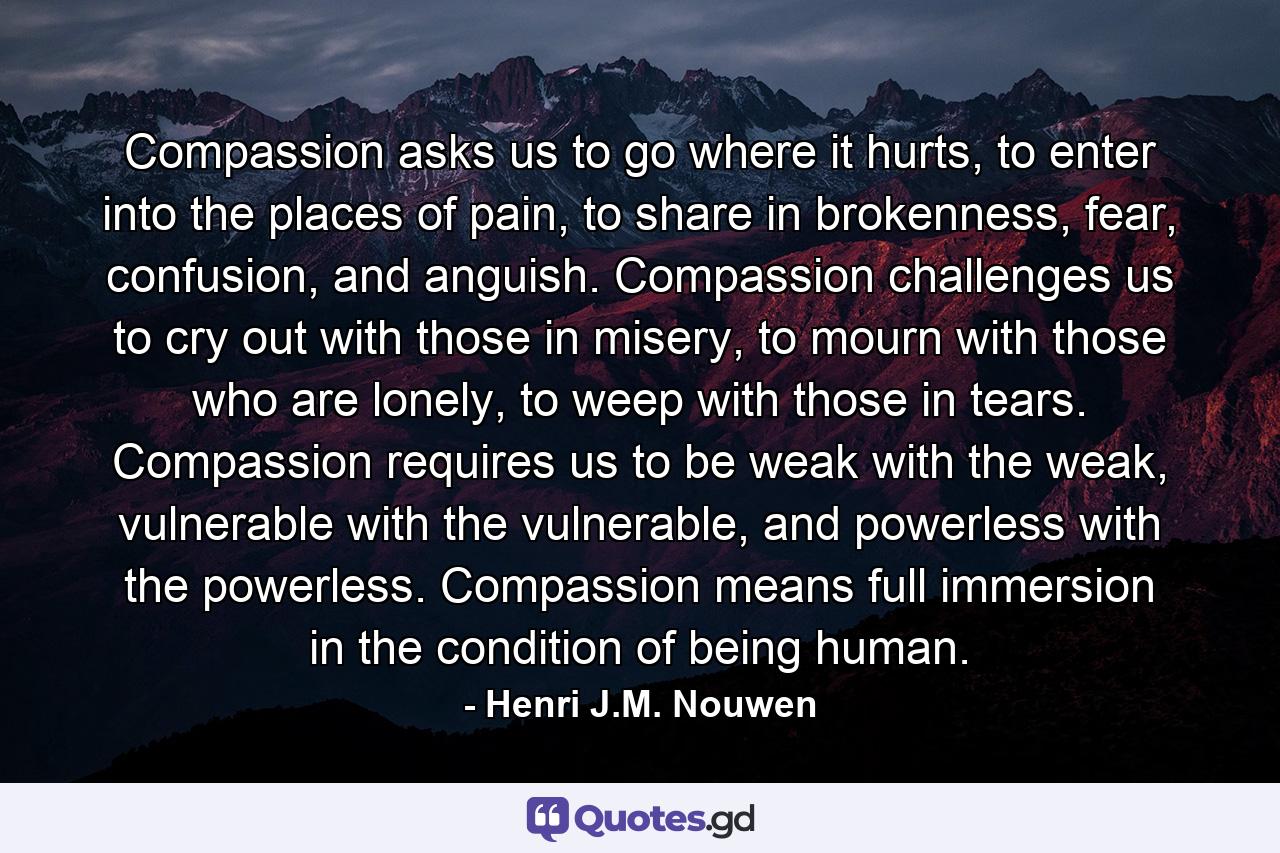 Compassion asks us to go where it hurts, to enter into the places of pain, to share in brokenness, fear, confusion, and anguish. Compassion challenges us to cry out with those in misery, to mourn with those who are lonely, to weep with those in tears. Compassion requires us to be weak with the weak, vulnerable with the vulnerable, and powerless with the powerless. Compassion means full immersion in the condition of being human. - Quote by Henri J.M. Nouwen