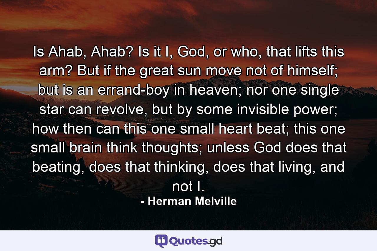 Is Ahab, Ahab? Is it I, God, or who, that lifts this arm? But if the great sun move not of himself; but is an errand-boy in heaven; nor one single star can revolve, but by some invisible power; how then can this one small heart beat; this one small brain think thoughts; unless God does that beating, does that thinking, does that living, and not I. - Quote by Herman Melville