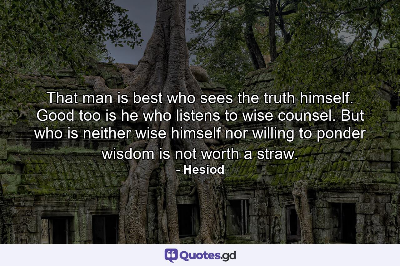 That man is best who sees the truth himself. Good too is he who listens to wise counsel. But who is neither wise himself nor willing to ponder wisdom is not worth a straw. - Quote by Hesiod