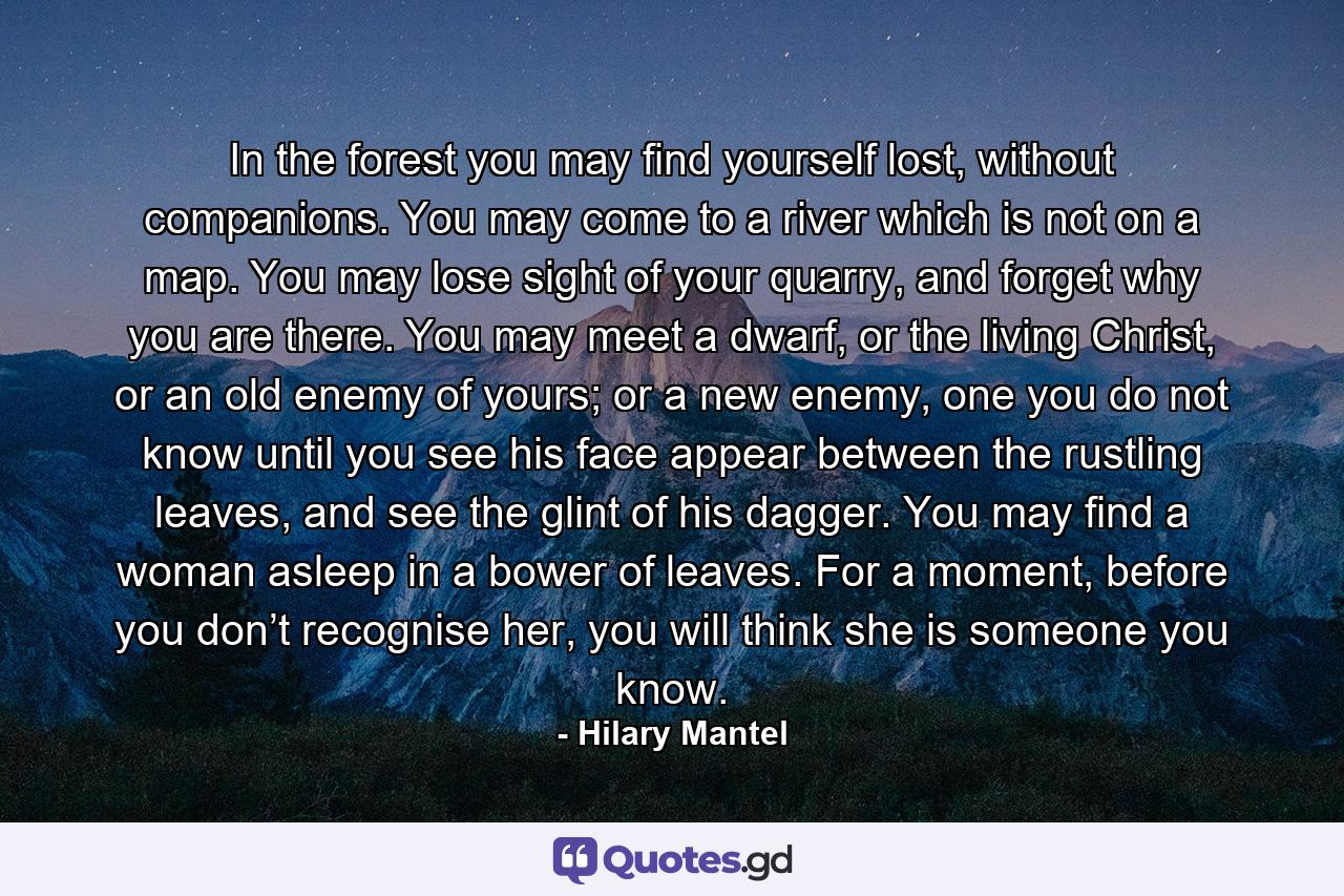 In the forest you may find yourself lost, without companions. You may come to a river which is not on a map. You may lose sight of your quarry, and forget why you are there. You may meet a dwarf, or the living Christ, or an old enemy of yours; or a new enemy, one you do not know until you see his face appear between the rustling leaves, and see the glint of his dagger. You may find a woman asleep in a bower of leaves. For a moment, before you don’t recognise her, you will think she is someone you know. - Quote by Hilary Mantel