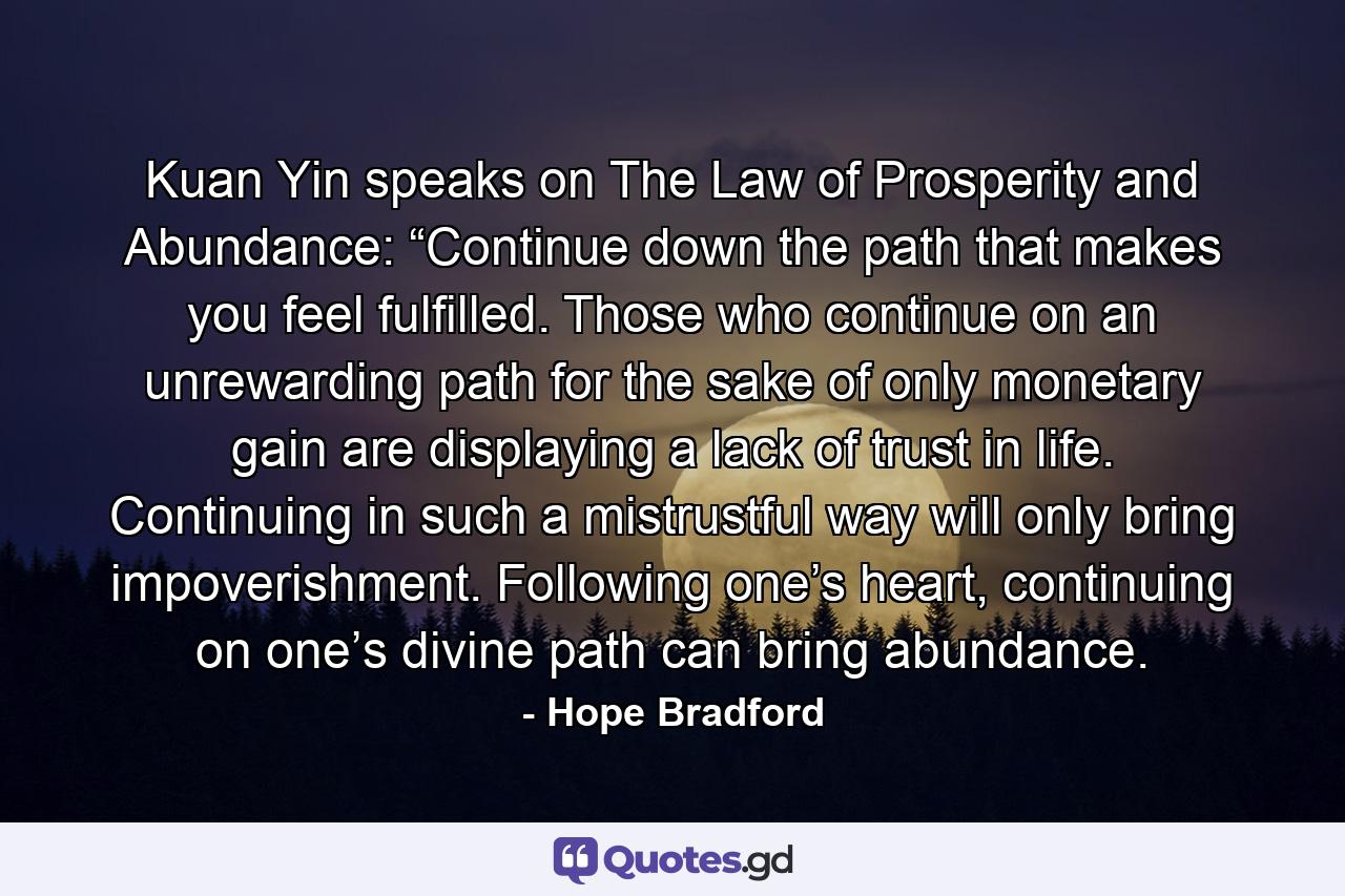 Kuan Yin speaks on The Law of Prosperity and Abundance: “Continue down the path that makes you feel fulfilled. Those who continue on an unrewarding path for the sake of only monetary gain are displaying a lack of trust in life. Continuing in such a mistrustful way will only bring impoverishment. Following one’s heart, continuing on one’s divine path can bring abundance. - Quote by Hope Bradford