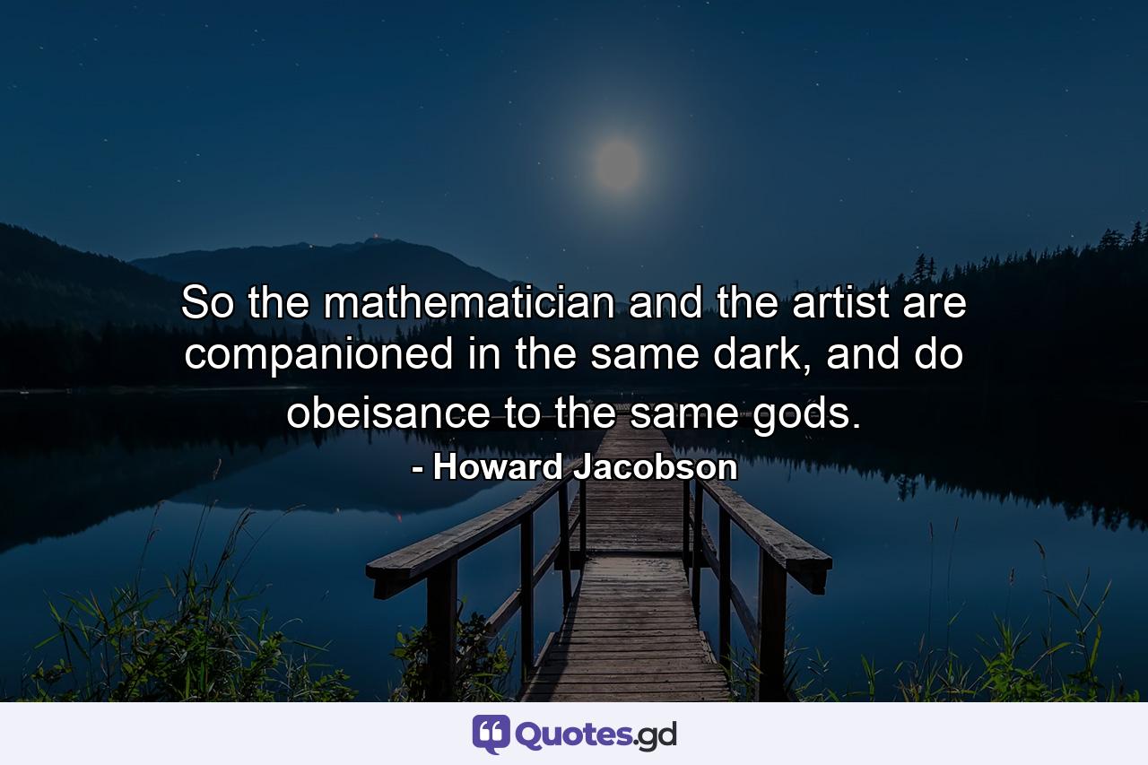 So the mathematician and the artist are companioned in the same dark, and do obeisance to the same gods. - Quote by Howard Jacobson