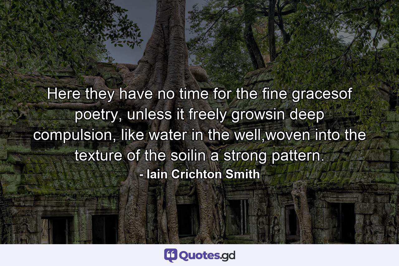 Here they have no time for the fine gracesof poetry, unless it freely growsin deep compulsion, like water in the well,woven into the texture of the soilin a strong pattern. - Quote by Iain Crichton Smith