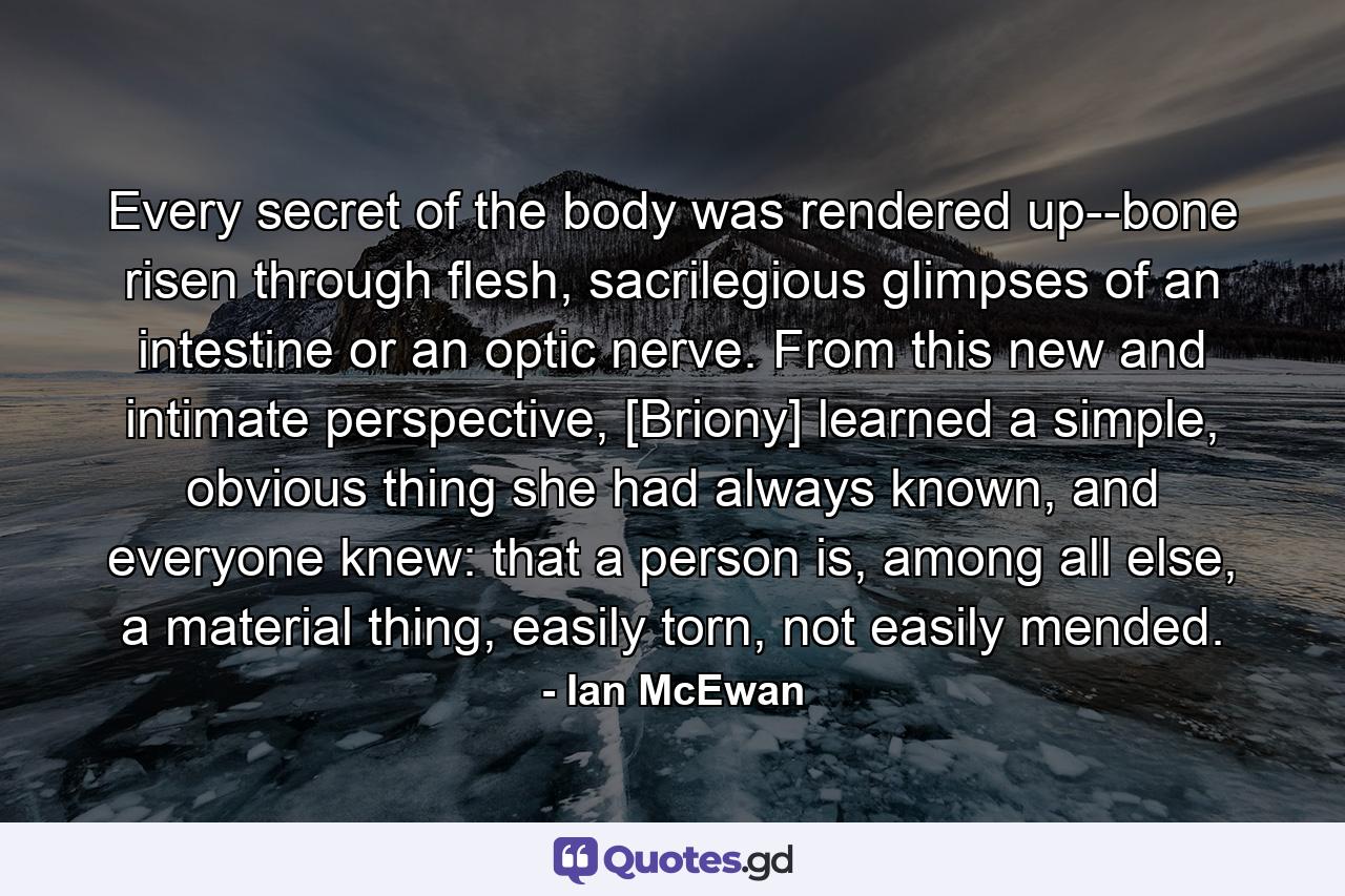 Every secret of the body was rendered up--bone risen through flesh, sacrilegious glimpses of an intestine or an optic nerve. From this new and intimate perspective, [Briony] learned a simple, obvious thing she had always known, and everyone knew: that a person is, among all else, a material thing, easily torn, not easily mended. - Quote by Ian McEwan