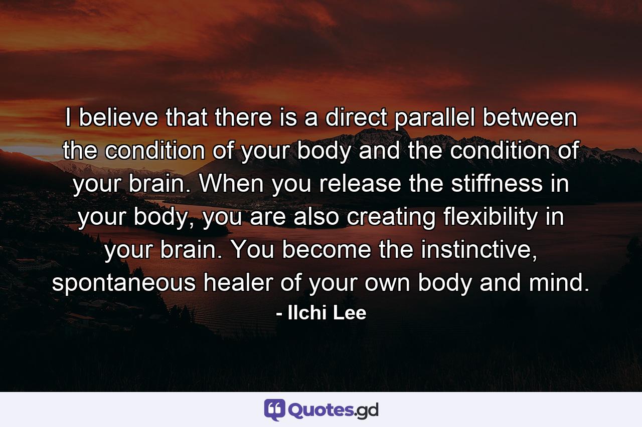 I believe that there is a direct parallel between the condition of your body and the condition of your brain. When you release the stiffness in your body, you are also creating flexibility in your brain. You become the instinctive, spontaneous healer of your own body and mind. - Quote by Ilchi Lee