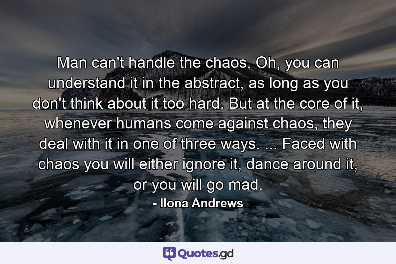 Man can't handle the chaos. Oh, you can understand it in the abstract, as long as you don't think about it too hard. But at the core of it, whenever humans come against chaos, they deal with it in one of three ways. ... Faced with chaos you will either ignore it, dance around it, or you will go mad. - Quote by Ilona Andrews