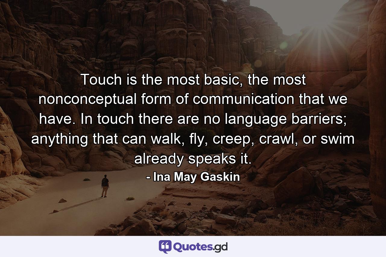 Touch is the most basic, the most nonconceptual form of communication that we have. In touch there are no language barriers; anything that can walk, fly, creep, crawl, or swim already speaks it. - Quote by Ina May Gaskin