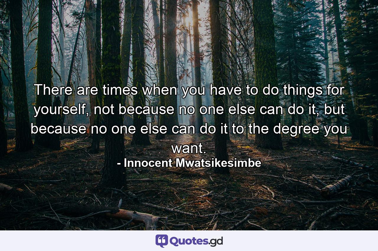 There are times when you have to do things for yourself, not because no one else can do it, but because no one else can do it to the degree you want. - Quote by Innocent Mwatsikesimbe