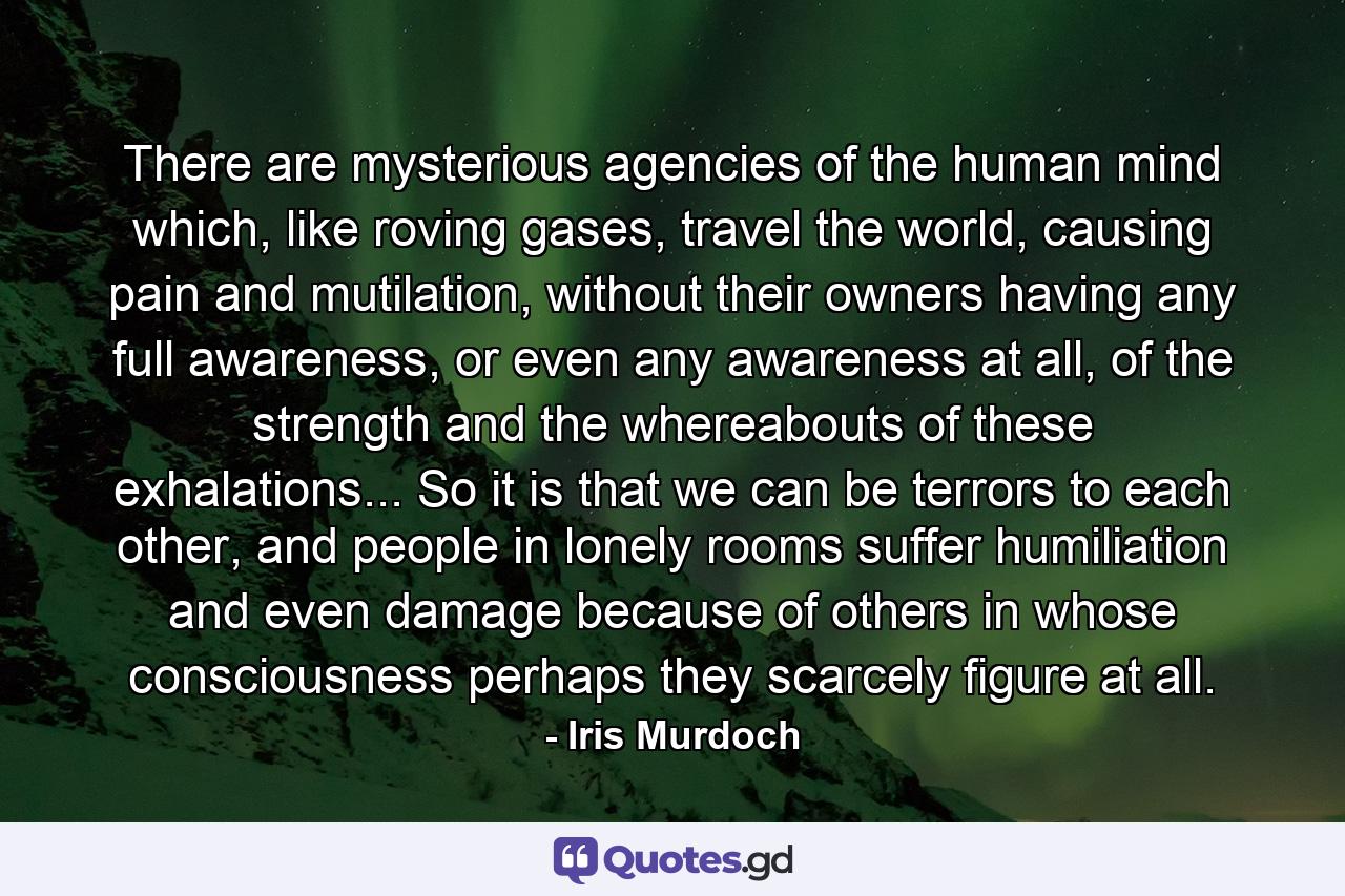 There are mysterious agencies of the human mind which, like roving gases, travel the world, causing pain and mutilation, without their owners having any full awareness, or even any awareness at all, of the strength and the whereabouts of these exhalations... So it is that we can be terrors to each other, and people in lonely rooms suffer humiliation and even damage because of others in whose consciousness perhaps they scarcely figure at all. - Quote by Iris Murdoch