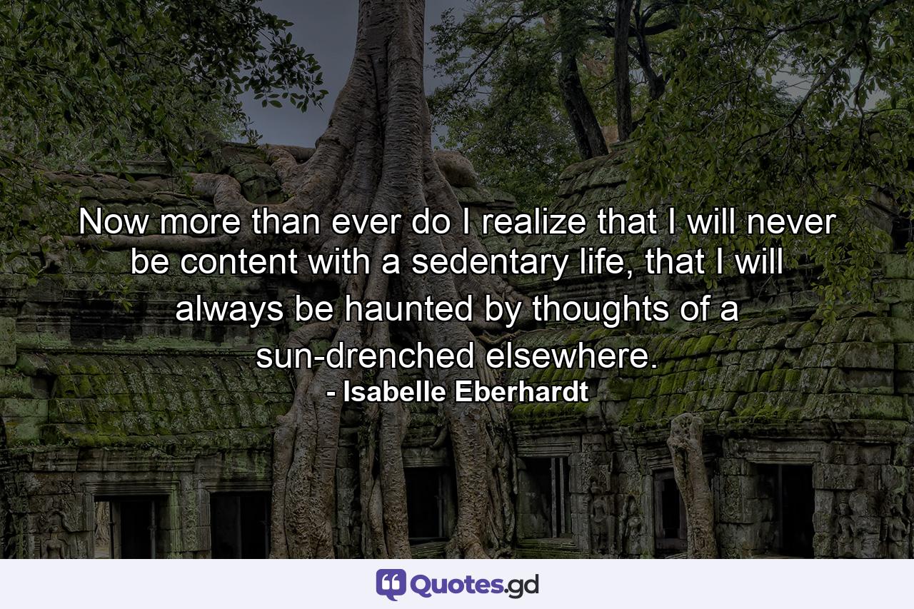 Now more than ever do I realize that I will never be content with a sedentary life, that I will always be haunted by thoughts of a sun-drenched elsewhere. - Quote by Isabelle Eberhardt