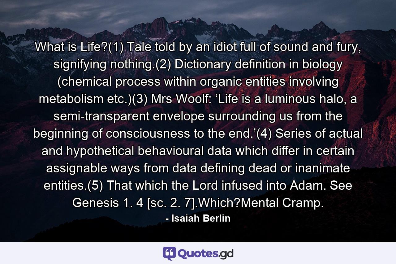 What is Life?(1) Tale told by an idiot full of sound and fury, signifying nothing.(2) Dictionary definition in biology (chemical process within organic entities involving metabolism etc.)(3) Mrs Woolf: ‘Life is a luminous halo, a semi-transparent envelope surrounding us from the beginning of consciousness to the end.’(4) Series of actual and hypothetical behavioural data which differ in certain assignable ways from data defining dead or inanimate entities.(5) That which the Lord infused into Adam. See Genesis 1. 4 [sc. 2. 7].Which?Mental Cramp. - Quote by Isaiah Berlin