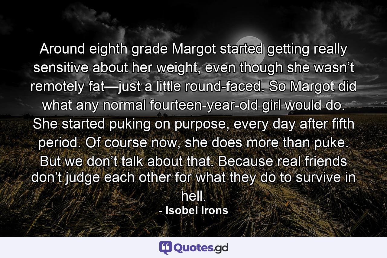 Around eighth grade Margot started getting really sensitive about her weight, even though she wasn’t remotely fat—just a little round-faced. So Margot did what any normal fourteen-year-old girl would do. She started puking on purpose, every day after fifth period. Of course now, she does more than puke. But we don’t talk about that. Because real friends don’t judge each other for what they do to survive in hell. - Quote by Isobel Irons