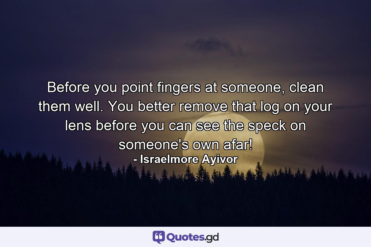 Before you point fingers at someone, clean them well. You better remove that log on your lens before you can see the speck on someone's own afar! - Quote by Israelmore Ayivor