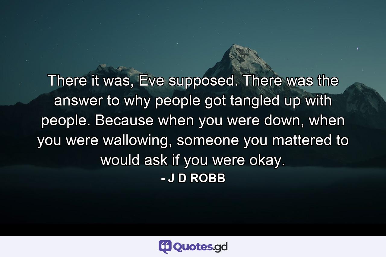 There it was, Eve supposed. There was the answer to why people got tangled up with people. Because when you were down, when you were wallowing, someone you mattered to would ask if you were okay. - Quote by J D ROBB