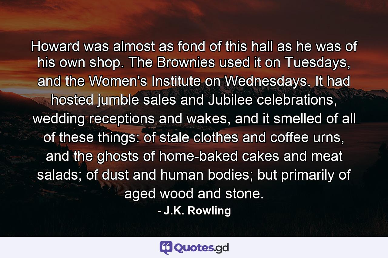 Howard was almost as fond of this hall as he was of his own shop. The Brownies used it on Tuesdays, and the Women's Institute on Wednesdays. It had hosted jumble sales and Jubilee celebrations, wedding receptions and wakes, and it smelled of all of these things: of stale clothes and coffee urns, and the ghosts of home-baked cakes and meat salads; of dust and human bodies; but primarily of aged wood and stone. - Quote by J.K. Rowling