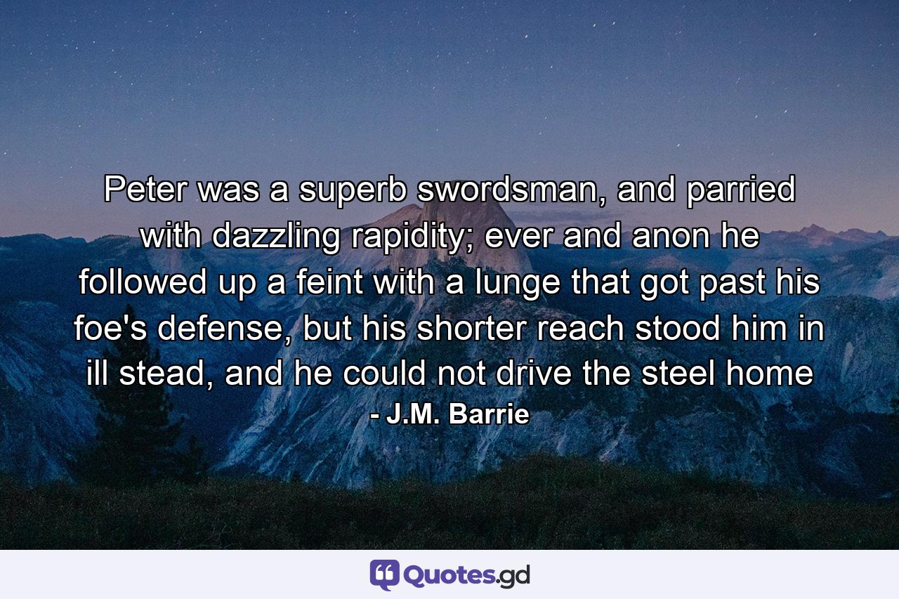 Peter was a superb swordsman, and parried with dazzling rapidity; ever and anon he followed up a feint with a lunge that got past his foe's defense, but his shorter reach stood him in ill stead, and he could not drive the steel home - Quote by J.M. Barrie