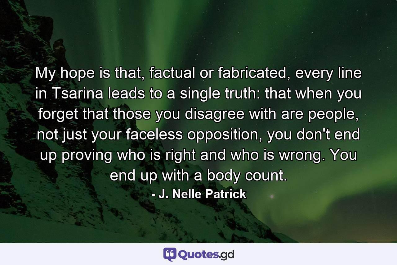 My hope is that, factual or fabricated, every line in Tsarina leads to a single truth: that when you forget that those you disagree with are people, not just your faceless opposition, you don't end up proving who is right and who is wrong. You end up with a body count. - Quote by J. Nelle Patrick